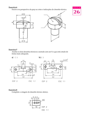 A U L A
26
Exercício 6Exercício 6Exercício 6Exercício 6Exercício 6
Escreva na perspectiva da peça as cotas e indicações do desenho técnico.
Exercício 7Exercício 7Exercício 7Exercício 7Exercício 7
Analise os dois desenhos técnicos e assinale com um X o que está cotado de
forma mais adequada.
Exercício 8Exercício 8Exercício 8Exercício 8Exercício 8
Complete a cotagem do desenho técnico abaixo.
a)a)a)a)a) ( ) b)b)b)b)b) ( )
 