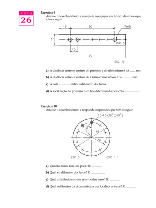 A U L A
26
Exercício 9Exercício 9Exercício 9Exercício 9Exercício 9
Analise o desenho técnico e complete os espaços em branco das frases que
vêm a seguir.
a)a)a)a)a) A distância entre os centros do primeiro e do último furo é de ....... mm.
b)b)b)b)b) A distância entre os centros de 2 furos consecutivos é de ............ mm.
c)c)c)c)c) A cota ............... indica o diâmetro dos furos.
d)d)d)d)d) A localização do primeiro furo fica determinada pela cota .....................
Exercício 10Exercício 10Exercício 10Exercício 10Exercício 10
Analise o desenho técnico e responda às questões que vêm a seguir.
a)a)a)a)a) Quantos furos tem esta peça? R: ..............
b)b)b)b)b) Qual é o diâmetro dos furos? R: ...................
c)c)c)c)c) Qual a distância entre os centros dos furos? R: ..............
d)d)d)d)d) Qual o diâmetro da circunferência que localiza os furos? R: ..............
 