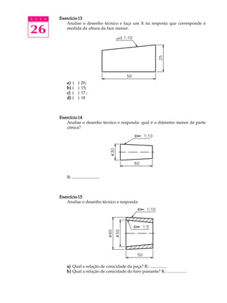 A U L A
26
Exercício 13Exercício 13Exercício 13Exercício 13Exercício 13
Analise o desenho técnico e faça um X na resposta que corresponde à
medida da altura da face menor.
a)a)a)a)a) ( ) 20;
b)b)b)b)b) ( ) 15;
c)c)c)c)c) ( ) 17 ;
d)d)d)d)d) ( ) 18
Exercício 14Exercício 14Exercício 14Exercício 14Exercício 14
Analise o desenho técnico e responda: qual é o diâmetro menor da parte
cônica?
R: ..........................
Exercício 15Exercício 15Exercício 15Exercício 15Exercício 15
Analise o desenho técnico e responda:
a)a)a)a)a) Qual a relação de conicidade da peça? R.: ...............
b)b)b)b)b) Qual a relação de conicidade do furo passante? R.: ..................
 