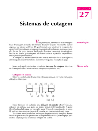 A U L A
27
Sistemas de cotagem
27
A U L A
Introdução
Nossa aula
Você já sabe que, embora não existam regras
fixas de cotagem, a escolha da maneira de dispor as cotas no desenho técnico
depende de alguns critérios. Os profissionais que realizam a cotagem dos
desenhos técnicos devem levar em consideração vários fatores, como por exem-
plo: forma da peça; forma e localização dos seus elementos; tecnologia da
fabricação; função que esta peça irá desempenhar e a precisão requerida na
execução e no produto final.
A cotagem do desenho técnico deve tornar desnecessária a realização de
cálculos para descobrir medidas indispensáveis para a execução da peça.
Nesta aula você estudará os principais sistemas de cotagemsistemas de cotagemsistemas de cotagemsistemas de cotagemsistemas de cotagem, isto é, os
modos organizados de estruturar a cotagem completa da peça.
Cotagem em cadeia
Observea vistafrontaldeumapeçacilíndricaformadaporváriaspartescom
diâmetros diferentes.
Neste desenho, foi realizada uma cotagem em cadeiacotagem em cadeiacotagem em cadeiacotagem em cadeiacotagem em cadeia. Observe que, na
cotagem em cadeia, cada parte da peça é cotada individualmente. A parte
identificada pela letra AAAAA, por exemplo, mede 25 mm de comprimento. Já a cota
1212121212 indica o comprimento da parte CCCCC. Analise você mesmo as demais cotas.
Você deve ter reparado que a cotagem da peça não está completa. Foram
inscritas apenas as cotas que indicam o comprimento de cada parte da peça, para
ilustrar a aplicação do sistema de cotagem em cadeia.
 