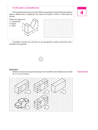A U L A
4
Verificando o entendimento
Paraaprenderéprecisoexercitar!Esboceaperspectivadomodeloprismático
abaixo obedecendo à seqüência das fases do traçado. Utilize o reticulado da
direita.
Considere correto seu exercício se sua perspectiva estiver parecida com o
desenho da esquerda.
Exercício 1Exercício 1Exercício 1Exercício 1Exercício 1
Ordene as fases do traçado da perspectiva isométrica do modelo escrevendo
de 1 a 5 nos círculos.
Prisma com rasgo em v:
c = comprimento
l = largura
h = altura
Exercícios
 