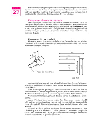 A U L A
27
Este sistema de cotagem só pode ser utilizado quando um possível acúmulo
de erros na execução da peça não comprometer a sua funcionalidade. Em outras
palavras, quando a exigência de precisão na execução de cada parte da peça é
muito grande, este sistema de cotagem não deve ser adotado.
Cotagem por elemento de referência
Na cotagem por elemento de referência as cotas são indicadas a partir de
uma parte da peça ou do desenho tomado como referência. Este elemento de
referência tanto pode ser uma facefacefacefaceface da peça como também uma linha básicalinha básicalinha básicalinha básicalinha básica, isto
é, uma linha que serve de base para a cotagem. Este sistema de cotagem deve ser
escolhido sempre que é necessário evitar o acúmulo de erros construtivos na
execução da peça.
Cotagem por face de referência
Observe a perspectiva cotada e, ao lado, a vista frontal do pino com rebaixo.
Note que a perspectiva apresenta apenas duas cotas, enquanto que a vista frontal
apresenta a cotagem completa.
A extremidade do corpo do pino foi escolhida como face de referência, como
se observa na perspectiva. A partir desta face de referência foram indicadas as
cotas: 3535353535 e 4545454545.
Você notou que foi prolongada uma linha auxiliar a partir da face de
referência tomada como base para indicação das cotas de comprimento: 35 e 45?
No desenho técnico da peça não se usa a expressão: “face de referência”.
Vamos interpretar a cotagem deste desenho técnico na vista frontal? Acom-
panhe.
A cota 5555555555 indica o comprimento e a cota 3636363636, o diâmetro da peça. As cotas 4545454545
e 3535353535 indicam o comprimento de cada parte da peça partindo da face escolhida
como referência. Os diâmetros de cada parte da peça estão indicados pelas cotas
1616161616 e 2626262626.
A seguir você vai analisar a cotagem da placa com furos com as cotas
dispostas por face de referência. Examine primeiro o desenho da perspectiva
cotada para entender bem. Depois, procure interpretar a cotagem no desenho
técnico, respondendo às questões propostas.
 