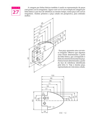 A U L A
27
A cotagem por linhas básicas também é usada na representação de peças
com partes curvas irregulares. Agora você vai ver um exemplo de cotagem por
linha básica e por face de referência ao mesmo tempo, numa peça com curvas
irregulares. Analise primeiro a peça cotada em perspectiva, para entender
melhor.
Essa peça apresenta uma curvatu-
ra irregular. Observe que algumas
cotas foram determinadas a partir
da linha básica, que corresponde à
linhadesimetriahorizontaldapeça.
Outras foram determinadas a partir
da face de referência identificada
pela letra A. Veja a mesma peça,
representada em vista única cotada.
 