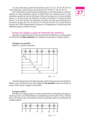 A U L A
27
As cotas indicadas a partir da linha básica são: 24, 12, 11, 20, 29, 35 e 39. As
cotas indicadas a partir da face de referência são: 96, 86, 71, 56, 41, 26 e 13.
Para interpretar a localização dos elementos e a curvatura da peça você deve
analisar as cotas indicadas a partir da linha básica em conjunto com as cotas
indicadas a partir da face de referência. Os furos localizam-se a 12 mm da linha
básica e a 13 mm da face de referência. O rebaixo localiza-se a 24 mm da linha
básica e a 26 mm da face de referência. Os pares de cotas que determinam a
curvatura da peça são: 41 e 39, 56 e 35, 71 e 29, 86 e 20, 96 e 11. As cotas básicas
da peça são: 100 (comprimento), 82 (altura) e 10 (espessura). Os dois furos têm
diâmetros iguais e medem 10 mm.
Formas de cotagem a partir de elementos de referência
Quandoacotagemdapeçaéfeitaporelementodereferência,ascotaspodem
ser indicadas de duas maneirasduas maneirasduas maneirasduas maneirasduas maneiras: por cotagem em paralelo e cotagem aditiva.
Cotagem em paralelo
Observe o próximo desenho.
Alocalizaçãodosfurosfoideterminadaapartirdamesmafacedereferência.
Observe que a linhas de cota estão dispostas em paraleloem paraleloem paraleloem paraleloem paralelo umas em relação às
outras. Daí o nome: cotagem em paralelo.
Cotagem aditiva
Este tipo de cotagem pode ser usado quando houver limitação de espaço e
desde que não cause dificuldades na interpretação do desenho. Veja a mesma
placa com 6 furos, que você estudou cotada em paralelo, agora com aplicação de
cotagem aditiva.
 