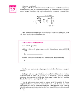 A U L A
27
Cotagem combinada
Dependendo das características da peça e do processo construtivo escolhido
para executá-la pode ser necessário usar mais de um sistema de cotagem ao
mesmo tempo. Examine a peça representada abaixo em quarta parte de vista.
Dois sistemas de cotagem que você já conhece foram utilizados para cotar
esta peça. Tente descobrir quais são eles.
Verificando o entendimento
Responda às questões:
a)a)a)a)a) Qual o sistema de cotagem que permitiu determinar as cotas: 6, 8, 10, 12
e 14?
R.: ...........................................
b)b)b)b)b) Qual o sistema empregado para determinar as cotas 10 ´ 8 (80)?
R.: ..............................................
Confira suas respostas: a)a)a)a)a) cotagem por elemento de referência; b)b)b)b)b) cotagem
em cadeia.
Saiba por quê: essa peça é simétrica tanto na horizontal quanto na vertical.
Para determinar as cotas 6, 8, 10, 12 e 14 foi escolhida a linha de simetria
horizontal como elemento de referência. Uma vez que a peça é simétrica em duas
direções basta cotar a quarta parte da peça.
Você já sabe que cotas repetitivas podem ser representadas de forma
simplificada. Por isso, em vez de escrever oito vezes a cota 1010101010, em cadeia, estas
cotas foram indicadas de maneira mais prática: 10 x 8 (80), onde 10 é o valor da
cota; 8 é o número de vezes em que a cota é repetida e 80 é o comprimento total
da peça.
 