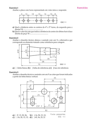 A U L A
27
Exercício 1Exercício 1Exercício 1Exercício 1Exercício 1
Analise a placa com furos representada em vista única e responda:
a)a)a)a)a) Qual a distância entre os centros do 4º e 5º furos, da esquerda para a
direita? R. :.........................................
b)b)b)b)b) Qual o valor da cota que indica a distância do centro do último furo à face
direita da peça? R :.......................................
Exercício 2Exercício 2Exercício 2Exercício 2Exercício 2
Analise o desenho técnico abaixo e assinale com um X a alternativa que
corresponde ao elemento tomado como referência para cotagem.
a)a)a)a)a) ( ) linha básica; b)b)b)b)b) ( ) linha de referência; c) ( )c) ( )c) ( )c) ( )c) ( ) face de referência
Exercício 3Exercício 3Exercício 3Exercício 3Exercício 3
Analise o desenho técnico e assinale com um X as cotas que foram indicadas
a partir da linha básica vertical.
a)a)a)a)a) ( )7, 13, 20, 26; b)b)b)b)b) ( ) 16, 50, 15, 12;
c)c)c)c)c) ( ) 16, 20, 13, 15; d)d)d)d)d) ( ) 45, 36, 25, 21
ESC 1:1
Exercícios
ESC 1:1
 