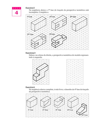 A U L A
4
Exercício 2Exercício 2Exercício 2Exercício 2Exercício 2
Na seqüência abaixo a 3ª fase do traçado da perspectiva isométrica está
incompleta. Complete-a.
Exercícios 3Exercícios 3Exercícios 3Exercícios 3Exercícios 3
Esboce, na coluna da direita, a perspectiva isométrica do modelo represen-
tado à esquerda.
Exercício 4Exercício 4Exercício 4Exercício 4Exercício 4
Na seqüência abaixo complete, à mão livre, o desenho da 4ª fase do traçado
da perspectiva isométrica.
 