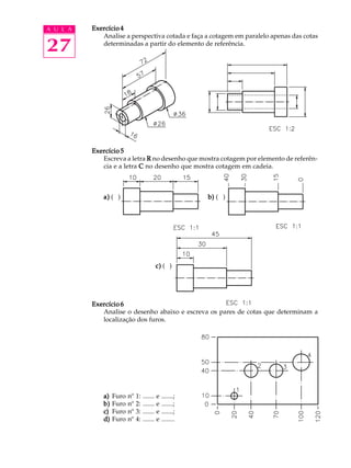 A U L A
27
Exercício 4Exercício 4Exercício 4Exercício 4Exercício 4
Analise a perspectiva cotada e faça a cotagem em paralelo apenas das cotas
determinadas a partir do elemento de referência.
Exercício 5Exercício 5Exercício 5Exercício 5Exercício 5
Escreva a letra RRRRR no desenho que mostra cotagem por elemento de referên-
cia e a letra CCCCC no desenho que mostra cotagem em cadeia.
a)a)a)a)a) ( ) b)b)b)b)b) ( )
c)c)c)c)c) ( )
Exercício 6Exercício 6Exercício 6Exercício 6Exercício 6
Analise o desenho abaixo e escreva os pares de cotas que determinam a
localização dos furos.
a)a)a)a)a) Furo nº 1: ....... e .......;
b)b)b)b)b) Furo nº 2: ....... e .......;
c)c)c)c)c) Furo nº 3: ....... e .......;
d)d)d)d)d) Furo nº 4: ....... e ........
 