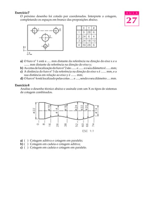A U L A
27
Exercício 7Exercício 7Exercício 7Exercício 7Exercício 7
O próximo desenho foi cotado por coordenadas. Interprete a cotagem,
completando os espaços em branco das proposições abaixo.
a)a)a)a)a) O furo nº 1 está a ..... mm distante da referência na direção do eixo x e a
....... mm distante da referência na direção do eixo y;
b)b)b)b)b) Ascotasdelocalizaçãodofuronº2são.......e.......eoseudiâmetroé.......mm;
c)c)c)c)c) A distância do furo nº 3 da referência na direção do eixo x é ....... mm, e a
sua distância em relação ao eixo y é ....... mm;
d)d)d)d)d) Ofuronº4estálocalizadopelascotas.....e.....,sendooseudiâmetro.....mm.
Exercício 8Exercício 8Exercício 8Exercício 8Exercício 8
Analise o desenho técnico abaixo e assinale com um X os tipos de sistemas
de cotagem combinados.
a)a)a)a)a) ( ) Cotagem aditiva e cotagem em paralelo;
b)b)b)b)b) ( ) Cotagem em cadeia e cotagem aditiva;
c)c)c)c)c) ( ) Cotagem em cadeia e cotagem em paralelo.
 