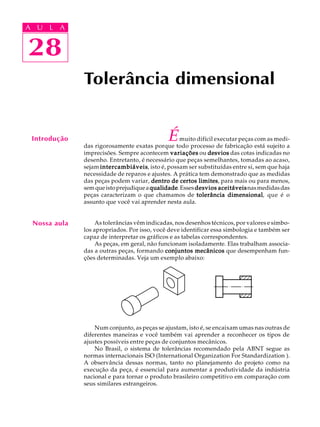 A U L A
28
Tolerância dimensional
Émuito difícil executar peças com as medi-
das rigorosamente exatas porque todo processo de fabricação está sujeito a
imprecisões. Sempre acontecem variaçõesvariaçõesvariaçõesvariaçõesvariações ou desviosdesviosdesviosdesviosdesvios das cotas indicadas no
desenho. Entretanto, é necessário que peças semelhantes, tomadas ao acaso,
sejam intercambiáveisintercambiáveisintercambiáveisintercambiáveisintercambiáveis, isto é, possam ser substituídas entre si, sem que haja
necessidade de reparos e ajustes. A prática tem demonstrado que as medidas
das peças podem variar, dentro de certos limitesdentro de certos limitesdentro de certos limitesdentro de certos limitesdentro de certos limites, para mais ou para menos,
semqueistoprejudiquea qualidadequalidadequalidadequalidadequalidade.Esses desvios aceitáveisdesvios aceitáveisdesvios aceitáveisdesvios aceitáveisdesvios aceitáveisnasmedidasdas
peças caracterizam o que chamamos de tolerância dimensionaltolerância dimensionaltolerância dimensionaltolerância dimensionaltolerância dimensional, que é o
assunto que você vai aprender nesta aula.
As tolerâncias vêm indicadas, nos desenhos técnicos, por valores e símbo-
los apropriados. Por isso, você deve identificar essa simbologia e também ser
capaz de interpretar os gráficos e as tabelas correspondentes.
As peças, em geral, não funcionam isoladamente. Elas trabalham associa-
das a outras peças, formando conjuntos mecânicosconjuntos mecânicosconjuntos mecânicosconjuntos mecânicosconjuntos mecânicos que desempenham fun-
ções determinadas. Veja um exemplo abaixo:
Num conjunto, as peças se ajustam, isto é, se encaixam umas nas outras de
diferentes maneiras e você também vai aprender a reconhecer os tipos de
ajustes possíveis entre peças de conjuntos mecânicos.
No Brasil, o sistema de tolerâncias recomendado pela ABNT segue as
normas internacionais ISO (International Organization For Standardization ).
A observância dessas normas, tanto no planejamento do projeto como na
execução da peça, é essencial para aumentar a produtividade da indústria
nacional e para tornar o produto brasileiro competitivo em comparação com
seus similares estrangeiros.
28
A U L A
Introdução
Nossa aula
 
