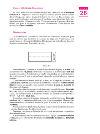 A U L A
28
O que é tolerância dimensional
As cotas indicadas no desenho técnico são chamadas de dimensõesdimensõesdimensõesdimensõesdimensões
nominaisnominaisnominaisnominaisnominais. É impossível executar as peças com os valores exatos dessas
dimensões porque vários fatores interferem no processo de produção, tais
como imperfeições dos instrumentos de medição e das máquinas, deforma-
ções do material e falhas do operador. Então, procura-se determinar desviosdesviosdesviosdesviosdesvios,
dentro dos quais a peça possa funcionar corretamente. Esses desvios são
chamados de afastamentos.afastamentos.afastamentos.afastamentos.afastamentos.
Afastamentos
Os afastamentos são desvios aceitáveis das dimensões nominais, para
mais ou menos, que permitem a execução da peça sem prejuízo para seu
funcionamento e intercambiabilidade. Eles podem ser indicados no desenho
técnico como mostra a ilustração a seguir:
Neste exemplo, a dimensão nominal do diâmetro do pino é 20 mm20 mm20 mm20 mm20 mm. Os
afastamentossão:+ 0,28 mm+ 0,28 mm+ 0,28 mm+ 0,28 mm+ 0,28 mm (vinte e oito centésimos de milímetro) e + 0,18 mm+ 0,18 mm+ 0,18 mm+ 0,18 mm+ 0,18 mm
(dezoito centésimos de milímetro). O sinal +++++ (mais) indica que os afastamentos
são positivos, isto é, que as variações da dimensão nominal são para valores
maiores.
O afastamento de maior valor (0,28 mm, no exemplo) é chamado de
afastamento superiorafastamento superiorafastamento superiorafastamento superiorafastamento superior; o de menor valor (0,18 mm) é chamado de afastamentoafastamentoafastamentoafastamentoafastamento
inferiorinferiorinferiorinferiorinferior. Tanto um quanto outro indicam os limites máximomáximomáximomáximomáximo e mínimomínimomínimomínimomínimo da
dimensão real da peça.
Somando o afastamento superior à dimensão nominal obtemos a dimensãodimensãodimensãodimensãodimensão
máximamáximamáximamáximamáxima, isto é, a maior medida aceitável da cota depois de executada a peça.
Então, no exemplo dado, a dimensão máxima do diâmetro corresponde a:
20 mm + 0,28 mm = 20,28 mm.20,28 mm.20,28 mm.20,28 mm.20,28 mm.
Somando o afastamento inferior à dimensão nominal obtemos a dimensãodimensãodimensãodimensãodimensão
mínima,mínima,mínima,mínima,mínima, isto é, a menormenormenormenormenor medida que a cota pode ter depois de fabricada. No
mesmo exemplo, a dimensão mínima é igual a 20 mm + 0,18 mm, ou seja,
20,18 mm20,18 mm20,18 mm20,18 mm20,18 mm.
Assim, os valores: 20,28 mm e 20,18 mm correspondem aos limites máximo
e mínimo da dimensão do diâmetro da peça.
Depois de executado, o diâmetro da peça pode ter qualquer valor dentro
desses dois limites.
A dimensão encontrada, depois de executada a peça, é a dimensão efetivadimensão efetivadimensão efetivadimensão efetivadimensão efetiva
ou realrealrealrealreal; ela deve estar dentro dos limites da dimensão máximadimensão máximadimensão máximadimensão máximadimensão máxima e da dimensãodimensãodimensãodimensãodimensão
mínimamínimamínimamínimamínima.
 
