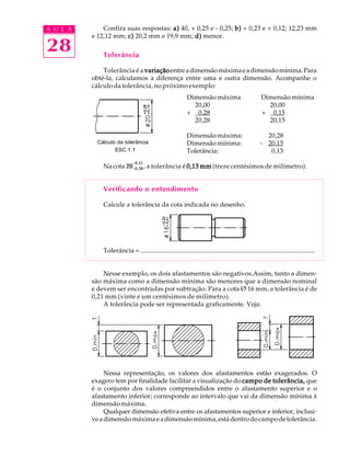 A U L A
28
Confira suas respostas: a)a)a)a)a) 40, + 0,25 e - 0,25; b)b)b)b)b) + 0,23 e + 0,12; 12,23 mm
e 12,12 mm; c)c)c)c)c) 20,2 mm e 19,9 mm; d)d)d)d)d) menor.
Tolerância
Tolerância é a variaçãovariaçãovariaçãovariaçãovariaçãoentreadimensãomáximaeadimensãomínima.Para
obtê-la, calculamos a diferença entre uma e outra dimensão. Acompanhe o
cálculo da tolerância, no próximo exemplo:
Dimensão máxima Dimensão mínima
20,00 20,00
+ 0,28 + 0,15
20,28 20,15
Dimensão máxima: 20,28
Dimensão mínima: - 20,15
Tolerância: 0,13
Nacota 20+0,28
+0,15
, a tolerância é 0,13 mm0,13 mm0,13 mm0,13 mm0,13 mm (treze centésimos de milímetro).
Verificando o entendimento
Calcule a tolerância da cota indicada no desenho.
Tolerância = ............................................................................................................
Nesse exemplo, os dois afastamentos são negativos.Assim, tanto a dimen-
são máxima como a dimensão mínima são menores que a dimensão nominal
e devem ser encontradas por subtração. Para a cota Ø 16 mm, a tolerância é de
0,21 mm (vinte e um centésimos de milímetro).
A tolerância pode ser representada graficamente. Veja:
Nessa representação, os valores dos afastamentos estão exagerados. O
exagero tem por finalidade facilitar a visualização do campo de tolerância,campo de tolerância,campo de tolerância,campo de tolerância,campo de tolerância, que
é o conjunto dos valores compreendidos entre o afastamento superior e o
afastamento inferior; corresponde ao intervalo que vai da dimensão mínima à
dimensão máxima.
Qualquer dimensão efetiva entre os afastamentos superior e inferior, inclusi-
veadimensãomáximaeadimensãomínima,estádentrodocampodetolerância.
Cálculo da tolerância
ESC 1:1
 