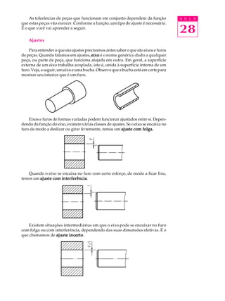 A U L A
28
As tolerâncias de peças que funcionam em conjunto dependem da função
que estas peças vão exercer. Conforme a função, um tipo de ajuste é necessário.
É o que você vai aprender a seguir.
Ajustes
Para entender o que são ajustes precisamos antes saber o que são eixos e furos
de peças. Quando falamos em ajustes, eixoeixoeixoeixoeixo é o nome genérico dado a qualquer
peça, ou parte de peça, que funciona alojada em outra. Em geral, a superfície
externa de um eixo trabalha acoplada, isto é, unida à superfície interna de um
furo.Veja,aseguir,umeixoeumabucha.Observequeabuchaestáemcortepara
mostrar seu interior que é um furo.
Eixos e furos de formas variadas podem funcionar ajustados entre si. Depen-
dendo da função do eixo, existem várias classes de ajustes. Se o eixo se encaixa no
furo de modo a deslizar ou girar livremente, temos um ajuste com folga.ajuste com folga.ajuste com folga.ajuste com folga.ajuste com folga.
Quando o eixo se encaixa no furo com certo esforço, de modo a ficar fixo,
temos um ajuste com interferênciaajuste com interferênciaajuste com interferênciaajuste com interferênciaajuste com interferência.
Existem situações intermediárias em que o eixo pode se encaixar no furo
com folga ou com interferência, dependendo das suas dimensões efetivas. É o
que chamamos de ajuste incertoajuste incertoajuste incertoajuste incertoajuste incerto.
 