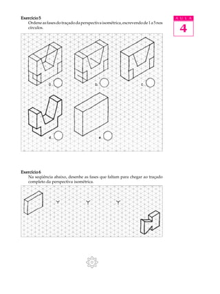 A U L A
4
Exercício 5Exercício 5Exercício 5Exercício 5Exercício 5
Ordeneasfasesdotraçadodaperspectivaisométrica,escrevendode1a5nos
círculos.
Exercício 6Exercício 6Exercício 6Exercício 6Exercício 6
Na seqüência abaixo, desenhe as fases que faltam para chegar ao traçado
completo da perspectiva isométrica.
 