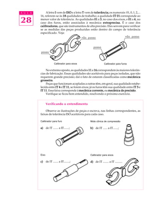 A U L A
28
A letra IIIII vem de ISOISOISOISOISO e a letra TTTTT vem de tolerância;tolerância;tolerância;tolerância;tolerância; os numerais: 01, 0, 1, 2,...
16, referem-se às 1818181818 qualidades de trabalho; a qualidade IT 01IT 01IT 01IT 01IT 01 corresponde ao
menor valor de tolerância. As qualidades 0101010101 a 33333, no caso dos eixos, e 0101010101 a 44444, no
caso dos furos, estão associadas à mecânica extraprecisa.extraprecisa.extraprecisa.extraprecisa.extraprecisa. É o caso dos
calibradorescalibradorescalibradorescalibradorescalibradores, que são instrumentos de alta precisão. Eles servem para verificar
se as medidas das peças produzidas estão dentro do campo de tolerância
especificado. Veja:
No extremo oposto, as qualidades 1111111111 a 1616161616 correspondem às maiores tolerân-
cias de fabricação. Essas qualidades são aceitáveis para peças isoladas, que não
requerem grande precisão; daí o fato de estarem classificadas como mecânicamecânicamecânicamecânicamecânica
grosseiragrosseiragrosseiragrosseiragrosseira.
Peças que funcionam acopladas a outras têm, em geral, sua qualidade estabe-
lecida entre IT 4IT 4IT 4IT 4IT 4 e IT 11IT 11IT 11IT 11IT 11, se forem eixos; já os furos têm sua qualidade entre IT 5IT 5IT 5IT 5IT 5 e
IT 11IT 11IT 11IT 11IT 11. Essa faixa corresponde à mecânica corrente,mecânica corrente,mecânica corrente,mecânica corrente,mecânica corrente, ou mecânica de precisãomecânica de precisãomecânica de precisãomecânica de precisãomecânica de precisão.
Verifique se ficou bem entendido, resolvendo o próximo exercício.
Verificando o entendimento
Observe as ilustrações de peças e escreva, nas linhas correspondentes, as
faixas de tolerância ISO aceitáveis para cada caso.
Calibrador para eixos Calibrador para furos
Calibrador para furo
a)a)a)a)a) de IT ....... a IT.......;
Mola cônica de compressão
b)b)b)b)b) de IT ...... a IT.......;
Eixo
c)c)c)c)c) de IT ....... a IT........;
Calibrador para eixos
d)d)d)d)d) de IT ........ a IT ..........
 