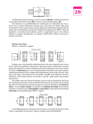 A U L A
28
A dimensão nominal comum ao eixo e ao furo é 25 mm.25 mm.25 mm.25 mm.25 mm. A tolerância do furo
vem sempre indicada ao alto: H8H8H8H8H8; a do eixo vem indicada abaixo: g7.g7.g7.g7.g7.
São inúmeras as possibilidades de combinação de tolerâncias de eixos e
furos, com a mesma dimensão nominal, para cada classe de ajuste. Mas, para
economia de custos de produção, apenas algumas combinações selecionadas de
ajustes são recomendadas, por meio de tabelas divulgadas pela ABNT. Antes de
aprender a consultar essas tabelas, porém, é importante que você conheça
melhor os ajustes estabelecidos no sistema ABNT/ISO: sistema furo-base e
sistema eixo-base.
Sistema furo-base
Observe o desenho a seguir:
Imagine que este desenho representa parte de uma máquina com vários
furos, onde são acoplados vários eixos. Note que todos os furos têm a mesma
dimensão nominal e a mesma tolerância H7; já as tolerâncias dos eixos variam:
f7, k6, p6. A linha zerolinha zerolinha zerolinha zerolinha zero, que você vê representada no desenho, serve para indicar
adimensãonominalefixaraorigemdosafastamentos.Nofuro AAAAA, o eixo A ’A ’A ’A ’A ’deve
girar com folga, num ajuste livre; no furo BBBBB, o eixo B ’B ’B ’B ’B ’ deve deslizar com leve
aderência, num ajuste incerto; no furo CCCCC, o eixo C ’C ’C ’C ’C ’ pode entrar sob pressão,
ficando fixo.
Para obter essas três classes de ajustes, uma vez que as tolerâncias dos furos
são constantes, devemos variar as tolerâncias dos eixos, de acordo com a função
de cada um. Este sistema de ajuste, em que os valores de tolerância dos furosfurosfurosfurosfurossão
fixosfixosfixosfixosfixos, e os dos eixos variam,eixos variam,eixos variam,eixos variam,eixos variam, é chamado de sistema furo-basesistema furo-basesistema furo-basesistema furo-basesistema furo-base. Este sistema
também é conhecido por furo padrãofuro padrãofuro padrãofuro padrãofuro padrão ou furo únicofuro únicofuro únicofuro únicofuro único. Veja quais são os sistemas
furo-basefuro-basefuro-basefuro-basefuro-base recomendados pela ABNT a seguir:
A letra HHHHH representa a tolerância do furo base e o numeral indicado ao lado
indica a qualidade da mecânica. Agora, conheça outra possibilidade.
ESC 1: 1
ESC 1: 2
 