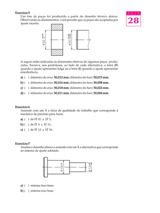 A U L A
28
Exercício 5Exercício 5Exercício 5Exercício 5Exercício 5
Um lote de peças foi produzido a partir do desenho técnico abaixo.
Observando os afastamentos, você percebe que as peças são acopladas por
ajuste incerto.
A seguir estão indicadas as dimensões efetivas de algumas peças produ-
zidas. Escreva, nos parênteses, ao lado de cada alternativa, a letra (FFFFF)
quando o ajuste apresentar folga ou a letra (IIIII) quando o ajuste apresentar
interferência.
a)a)a)a)a) ( ) diâmetro do eixo: 50,012 mm50,012 mm50,012 mm50,012 mm50,012 mm; diâmetro do furo: 50,015 mm.50,015 mm.50,015 mm.50,015 mm.50,015 mm.
b)b)b)b)b) ( ) diâmetro do eixo: 50,016 mm50,016 mm50,016 mm50,016 mm50,016 mm; diâmetro do furo: 50,008 mm.50,008 mm.50,008 mm.50,008 mm.50,008 mm.
c)c)c)c)c) ( ) diâmetro do eixo: 50,018 mm50,018 mm50,018 mm50,018 mm50,018 mm; diâmetro do furo: 50,022 mm.50,022 mm.50,022 mm.50,022 mm.50,022 mm.
d)d)d)d)d) ( ) diâmetro do eixo: 50,011 mm50,011 mm50,011 mm50,011 mm50,011 mm; diâmetro do furo: 50,006 mm.50,006 mm.50,006 mm.50,006 mm.50,006 mm.
Exercício 6Exercício 6Exercício 6Exercício 6Exercício 6
Assinale com um X a faixa de qualidade de trabalho que corresponde à
mecânica de precisão para furos.
a)a)a)a)a) ( ) de IT 01 a IT 3;
b)b)b)b)b) ( ) de IT 4 a IT 11;
c)c)c)c)c) ( ) de IT 12 a IT 16.
Exercício 7Exercício 7Exercício 7Exercício 7Exercício 7
Analise o desenho abaixo e assinale com um X a alternativa que corresponde
ao sistema de ajuste adotado.
a)a)a)a)a) ( ) sistema furo base;
b)b)b)b)b) ( ) sistema eixo base.
 