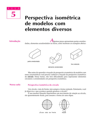 A U L A
5
Perspectiva isométrica
de modelos com
elementos diversos
5
A U L A
Introdução Algumas peças apresentam partes arredon-
dadas, elementos arredondados ou furos, como mostram os exemplos abaixo:
Mas antes de aprender o traçado da perspectiva isométrica de modelos com
essas características você precisa conhecer o traçado da perspectiva isométrica
do círculocírculocírculocírculocírculo. Dessa forma, não terá dificuldades para representar elementos
circulares e arredondados em perspectiva isométrica.
Perspectiva isométrica do círculo
Um círculo, visto de frente, tem sempre a forma redonda. Entretanto, você
já observou o que acontece quando giramos o círculo?
É isso mesmo! Quando imprimimos um movimento de rotação ao círculo,
ele aparentemente muda, pois assume a forma de uma elipse.
Nossa aula
parte arredondada
elemento arredondado
furo redondo
.
 