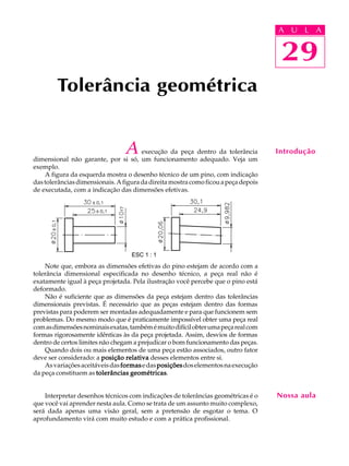 A U L A
29
A execução da peça dentro da tolerância
dimensional não garante, por si só, um funcionamento adequado. Veja um
exemplo.
A figura da esquerda mostra o desenho técnico de um pino, com indicação
dastolerânciasdimensionais.Afiguradadireitamostracomoficouapeçadepois
de executada, com a indicação das dimensões efetivas.
Note que, embora as dimensões efetivas do pino estejam de acordo com a
tolerância dimensional especificada no desenho técnico, a peça real não é
exatamente igual à peça projetada. Pela ilustração você percebe que o pino está
deformado.
Não é suficiente que as dimensões da peça estejam dentro das tolerâncias
dimensionais previstas. É necessário que as peças estejam dentro das formas
previstas para poderem ser montadas adequadamente e para que funcionem sem
problemas. Do mesmo modo que é praticamente impossível obter uma peça real
comasdimensõesnominaisexatas,tambémémuitodifícilobterumapeçarealcom
formas rigorosamente idênticas às da peça projetada. Assim, desvios de formas
dentro de certos limites não chegam a prejudicar o bom funcionamento das peças.
Quando dois ou mais elementos de uma peça estão associados, outro fator
deve ser considerado: a posição relativaposição relativaposição relativaposição relativaposição relativa desses elementos entre si.
Asvariaçõesaceitáveisdasformasformasformasformasformasedasposiçõesposiçõesposiçõesposiçõesposiçõesdoselementosnaexecução
da peça constituem as tolerâncias geométricastolerâncias geométricastolerâncias geométricastolerâncias geométricastolerâncias geométricas.
Interpretar desenhos técnicos com indicações de tolerâncias geométricas é o
que você vai aprender nesta aula. Como se trata de um assunto muito complexo,
será dada apenas uma visão geral, sem a pretensão de esgotar o tema. O
aprofundamento virá com muito estudo e com a prática profissional.
Tolerância geométrica
29
A U L A
Introdução
Nossa aula
ESC 1 : 1
 