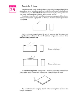 A U L A
29
Tolerâncias de forma
As tolerâncias de forma são os desvios que um elemento pode apresentar em
relação à sua forma geométrica ideal. As tolerâncias de forma vêm indicadas no
desenho técnico para elementos isoladoselementos isoladoselementos isoladoselementos isoladoselementos isolados, como por exemplo, uma superfície ou
uma linha. Acompanhe um exemplo, para entender melhor.
Analise as vistas: frontal e lateral esquerda do modelo prismático abaixo.
Note que a superfície SSSSS, projetada no desenho, é uma superfície geométrica
ideal planaplanaplanaplanaplana.
Após a execução, a superfície real da peça S ’S ’S ’S ’S ’ pode não ficar tão plana como
a superfície ideal SSSSS. Entre os desvios de planezaplanezaplanezaplanezaplaneza, os tipos mais comuns são a
concavidadeconcavidadeconcavidadeconcavidadeconcavidadeeaconvexidadeconvexidadeconvexidadeconvexidadeconvexidade.
Forma real côncava
Forma real convexa
A tolerância de planezatolerância de planezatolerância de planezatolerância de planezatolerância de planeza corresponde à distância ttttt entre dois planos ideais
imaginários, entre os quais deve encontrar-se a superfície real da peça.
No desenho anterior, o espaço situado entre os dois planos paralelos é o
campo de tolerância.
.. ..
 