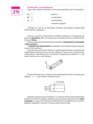 A U L A
29
Verificando o entendimento
Ligue cada símbolo à tolerância de forma de superfície que ele representa:
a)a)a)a)a) ·planeza
b)b)b)b)b) ·circularidade
c)c)c)c)c) ·cilindricidade
·superfície qualquer
Verifique se você fez as associações acertadas: a)a)a)a)a) superfície qualquer; b)b)b)b)b)
cilindricidade e c)c)c)c)c) planeza.
Até aqui você ficou conhecendo os símbolos indicativos de tolerâncias de
forma de superfíciessuperfíciessuperfíciessuperfíciessuperfícies. Mas, em certos casos, é necessário indicar as tolerâncias de
forma de linhaslinhaslinhaslinhaslinhas.
Sãotrêsostiposdetolerânciasdeformadelinhas: retilineidade,circularidaderetilineidade,circularidaderetilineidade,circularidaderetilineidade,circularidaderetilineidade,circularidade
e linha qualquer.linha qualquer.linha qualquer.linha qualquer.linha qualquer.
Atolerância de retilineidadetolerância de retilineidadetolerância de retilineidadetolerância de retilineidadetolerância de retilineidadedeumalinhaoueixodependedaformadapeça
à qual a linha pertence.
Quando a peça tem forma cilíndrica, é importante determinar a tolerância de
retilineidade em relação ao eixo da parte cilíndrica. Nesses casos, a tolerância de
retilineidade é determinada por um cilindro imaginário de diâmetro ttttt , cujo
centro coincide com o eixo da peça.
Nos desenhos técnicos, a tolerância de retilineidade de linha é indicada pelo
símbolo: , como mostra o desenho abaixo.
Quando a peça tem a forma cilíndrica, o campo de tolerância de retilineidade
também tem a forma cilíndrica. Quando a peça tem forma prismática com seçãoseçãoseçãoseçãoseção
retangularretangularretangularretangularretangular, o campo de tolerância de retilineidade fica definido por um parale-
lepípedo imaginário, cuja base é formada pelos lados t1t1t1t1t1 e t2t2t2t2t2.
 