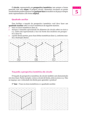 A U L A
5
O círculocírculocírculocírculocírculo, representado em perspectiva isométricaperspectiva isométricaperspectiva isométricaperspectiva isométricaperspectiva isométrica, tem sempre a forma
parecida com uma elipseelipseelipseelipseelipse. O próprio círculo, elementos circulares ou partes
arredondadaspodemapareceremqualquer facequalquer facequalquer facequalquer facequalquer facedomodelooudapeçaesempre
serão representados com forma elípticaelípticaelípticaelípticaelíptica.
Quadrado auxiliar
Para facilitar o traçado da perspectiva isométrica você deve fazer um
quadrado auxiliarquadrado auxiliarquadrado auxiliarquadrado auxiliarquadrado auxiliar sobre os eixos isométricos da seguinte maneira:
l trace os eixos isométricos (fase a);
l marque o tamanho aproximado do diâmetro do círculo sobre os eixos z
e y, onde está representada a face da frente dos modelos em perspec-
tiva (fase b);
l a partir desses pontos, puxe duas linhas isométricas (fase c), conforme mos-
tra a ilustração abaixo:
Traçando a perspectiva isométrica do círculo
O traçado da perspectiva isométrica do círculo também será demonstrado
em cinco fases. Neste exemplo, vemos o círculo de frente, entre os eixos z e y. Não
se esqueça: use o reticulado da direita para aprender e praticar!
11111ª fasefasefasefasefase ----- Trace os eixos isométricos e o quadrado auxiliar.
 