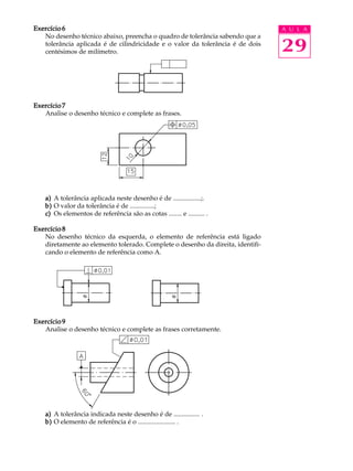 A U L A
29
Exercício 6Exercício 6Exercício 6Exercício 6Exercício 6
No desenho técnico abaixo, preencha o quadro de tolerância sabendo que a
tolerância aplicada é de cilindricidade e o valor da tolerância é de dois
centésimos de milímetro.
Exercício 7Exercício 7Exercício 7Exercício 7Exercício 7
Analise o desenho técnico e complete as frases.
a)a)a)a)a) A tolerância aplicada neste desenho é de .................;.
b)b)b)b)b) O valor da tolerância é de ...............;
c)c)c)c)c) Os elementos de referência são as cotas ........ e .......... .
Exercício 8Exercício 8Exercício 8Exercício 8Exercício 8
No desenho técnico da esquerda, o elemento de referência está ligado
diretamente ao elemento tolerado. Complete o desenho da direita, identifi-
cando o elemento de referência como A.
Exercício 9Exercício 9Exercício 9Exercício 9Exercício 9
Analise o desenho técnico e complete as frases corretamente.
a)a)a)a)a) A tolerância indicada neste desenho é de ................ .
b)b)b)b)b) O elemento de referência é o ....................... .
 