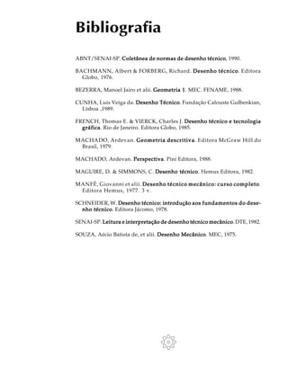 ABNT/SENAI-SP. Coletânea de normas de desenho técnicoColetânea de normas de desenho técnicoColetânea de normas de desenho técnicoColetânea de normas de desenho técnicoColetânea de normas de desenho técnico, 1990.
BACHMANN, Albert & FORBERG, Richard. Desenho técnicoDesenho técnicoDesenho técnicoDesenho técnicoDesenho técnico. Editora
Globo, 1976.
BEZERRA, Manoel Jairo et alii. Geometria 1Geometria 1Geometria 1Geometria 1Geometria 1. MEC. FENAME, 1988.
CUNHA, Luis Veiga da. Desenho TécnicoDesenho TécnicoDesenho TécnicoDesenho TécnicoDesenho Técnico. Fundação Calouste Gulbenkian,
Lisboa ,1989.
FRENCH, Thomas E. & VIERCK, Charles J. Desenho técnico e tecnologiaDesenho técnico e tecnologiaDesenho técnico e tecnologiaDesenho técnico e tecnologiaDesenho técnico e tecnologia
gráficagráficagráficagráficagráfica. Rio de Janeiro. Editora Globo, 1985.
MACHADO, Ardevan. Geometria descritivaGeometria descritivaGeometria descritivaGeometria descritivaGeometria descritiva. Editora McGraw Hill do
Brasil, 1979.
MACHADO, Ardevan. PerspectivaPerspectivaPerspectivaPerspectivaPerspectiva. Pini Editora, 1988.
MAGUIRE, D. & SIMMONS, C. Desenho técnicoDesenho técnicoDesenho técnicoDesenho técnicoDesenho técnico. Hemus Editora, 1982.
MANFÉ, Giovanni et alii. Desenho técnico mecânico: curso completoDesenho técnico mecânico: curso completoDesenho técnico mecânico: curso completoDesenho técnico mecânico: curso completoDesenho técnico mecânico: curso completo.
Editora Hemus, 1977. 3 v.
SCHNEIDER, W. Desenho técnico: introduçãoDesenho técnico: introduçãoDesenho técnico: introduçãoDesenho técnico: introduçãoDesenho técnico: introdução aos fundamentos do dese-aos fundamentos do dese-aos fundamentos do dese-aos fundamentos do dese-aos fundamentos do dese-
nho técniconho técniconho técniconho técniconho técnico. Editora Jácomo, 1978.
SENAI-SP. Leitura e interpretação de desenho técnico mecânicoLeitura e interpretação de desenho técnico mecânicoLeitura e interpretação de desenho técnico mecânicoLeitura e interpretação de desenho técnico mecânicoLeitura e interpretação de desenho técnico mecânico. DTE, 1982.
SOUZA, Aécio Batista de, et alii. Desenho MecânicoDesenho MecânicoDesenho MecânicoDesenho MecânicoDesenho Mecânico. MEC, 1975.
Bibliografia
 