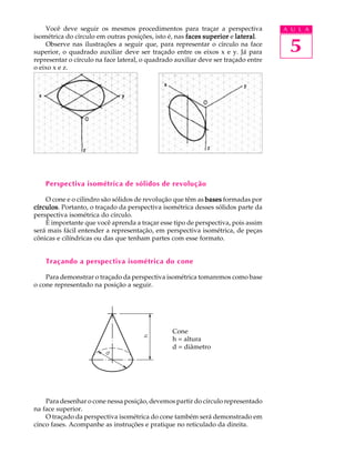 A U L A
5
Você deve seguir os mesmos procedimentos para traçar a perspectiva
isométrica do círculo em outras posições, isto é, nas facesfacesfacesfacesfaces superiorsuperiorsuperiorsuperiorsuperior e laterallaterallaterallaterallateral.
Observe nas ilustrações a seguir que, para representar o círculo na face
superior, o quadrado auxiliar deve ser traçado entre os eixos x e y. Já para
representar o círculo na face lateral, o quadrado auxiliar deve ser traçado entre
o eixo x e z.
Perspectiva isométrica de sólidos de revolução
O cone e o cilindro são sólidos de revolução que têm as basesbasesbasesbasesbases formadas por
círculoscírculoscírculoscírculoscírculos. Portanto, o traçado da perspectiva isométrica desses sólidos parte da
perspectiva isométrica do círculo.
É importante que você aprenda a traçar esse tipo de perspectiva, pois assim
será mais fácil entender a representação, em perspectiva isométrica, de peças
cônicas e cilíndricas ou das que tenham partes com esse formato.
Traçando a perspectiva isométrica do cone
Para demonstrar o traçado da perspectiva isométrica tomaremos como base
o cone representado na posição a seguir.
Cone
h = altura
d = diâmetro
Para desenhar o cone nessa posição, devemos partir do círculo representado
na face superior.
O traçado da perspectiva isométrica do cone também será demonstrado em
cinco fases. Acompanhe as instruções e pratique no reticulado da direita.
 
