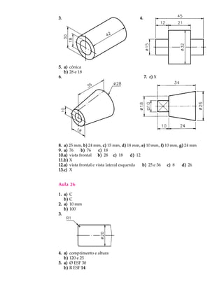 3.3.3.3.3. 4.4.4.4.4.
5.5.5.5.5. a)a)a)a)a) cônica
b)b)b)b)b) 28 e 18
6.6.6.6.6. 7.7.7.7.7. c)c)c)c)c) X
8.8.8.8.8. a)a)a)a)a) 25 mm, b)b)b)b)b) 24 mm, c)c)c)c)c) 15 mm, d)d)d)d)d) 18 mm, e)e)e)e)e) 10 mm, f)f)f)f)f) 10 mm, g)g)g)g)g) 24 mm
9.9.9.9.9. a)a)a)a)a) 76 b)b)b)b)b) 76 c)c)c)c)c) 18
10.10.10.10.10.a)a)a)a)a) vista frontal b)b)b)b)b) 28 c)c)c)c)c) 18 d)d)d)d)d) 12
11.11.11.11.11.b)b)b)b)b) X
12.12.12.12.12.a)a)a)a)a) vista frontal e vista lateral esquerda b)b)b)b)b) 25 e 36 c)c)c)c)c) 8 d)d)d)d)d) 26
13.13.13.13.13.c)c)c)c)c) X
Aula 26
1.1.1.1.1. a)a)a)a)a) C
b)b)b)b)b) C
2.2.2.2.2. a)a)a)a)a) 10 mm
b)b)b)b)b) 100
3.3.3.3.3.
4.4.4.4.4. a)a)a)a)a) comprimento e altura
b)b)b)b)b) 120 e 25
5.5.5.5.5. a)a)a)a)a) Ø ESF 30
b)b)b)b)b) R ESF 1414141414
 