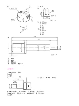 6.6.6.6.6. 7.7.7.7.7. b)b)b)b)b) X
8.8.8.8.8.
9.9.9.9.9. a)a)a)a)a) 60 mm
b)b)b)b)b) 10 mm
c)c)c)c)c) 5
d)d)d)d)d) 15
10.10.10.10.10. a)a)a)a)a) 10
b)b)b)b)b) 3 mm
c)c)c)c)c) 36º
d)d)d)d)d) 40
11.11.11.11.11.
12.12.12.12.12. c)c)c)c)c) X
13.13.13.13.13. a)a)a)a)a) X
14.14.14.14.14. 24 mm24 mm24 mm24 mm24 mm
15.15.15.15.15. a)a)a)a)a) 1:10 b)b)b)b)b) 1: 5
Aula 27
1.1.1.1.1. a)a)a)a)a) 16 mm b)b)b)b)b) 8
2.2.2.2.2. c)c)c)c)c) X
3.3.3.3.3. d)d)d)d)d) X
4.4.4.4.4. 5. a)5. a)5. a)5. a)5. a) (C) b)b)b)b)b) (R) c)c)c)c)c) (R)
6.6.6.6.6. a)a)a)a)a) 100 e 50 b)b)b)b)b) 70 e 40 c)c)c)c)c) 40 e 40 d)d)d)d)d) 20 e 10
7.7.7.7.7. a)a)a)a)a) 9 e 28 b)b)b)b)b) 24, 6 e 4 c)c)c)c)c) 24 e 18 d)d)d)d)d) 39, 28 e 6
8.8.8.8.8. a)a)a)a)a) X
 