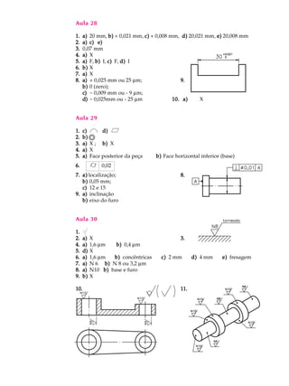 Aula 28
1.1.1.1.1. a)a)a)a)a) 20 mm, b)b)b)b)b) + 0,021 mm, c)c)c)c)c) + 0,008 mm, d)d)d)d)d) 20,021 mm, e)e)e)e)e) 20,008 mm
2.2.2.2.2. a)a)a)a)a) c) e)c) e)c) e)c) e)c) e)
3.3.3.3.3. 0,07 mm
4.4.4.4.4. a)a)a)a)a) X
5.5.5.5.5. a)a)a)a)a) F, b)b)b)b)b) I, c)c)c)c)c) F, d)d)d)d)d) I
6.6.6.6.6. b)b)b)b)b) X
7.7.7.7.7. a)a)a)a)a) X
8.8.8.8.8. a)a)a)a)a) + 0,025 mm ou 25 mm; 9.9.9.9.9.
b)b)b)b)b) 0 (zero);
c)c)c)c)c) - 0,009 mm ou - 9 mm;
d)d)d)d)d) - 0,025mm ou - 25 mm 10. a)10. a)10. a)10. a)10. a) X
Aula 29
1.1.1.1.1. c)c)c)c)c) d)d)d)d)d)
2.2.2.2.2. b)b)b)b)b)
3.3.3.3.3. a)a)a)a)a) X ; b)b)b)b)b) X
4.4.4.4.4. a)a)a)a)a) X
5.5.5.5.5. a)a)a)a)a) Face posterior da peça b)b)b)b)b) Face horizontal inferior (base)
6.6.6.6.6. 0,02
7.7.7.7.7. a)a)a)a)a) localização; 8.8.8.8.8.
b)b)b)b)b) 0,05 mm;
c)c)c)c)c) 12 e 15
9.9.9.9.9. a)a)a)a)a) inclinação
b)b)b)b)b) eixo do furo
Aula 30
1.1.1.1.1.
2.2.2.2.2. a)a)a)a)a) X 3.3.3.3.3.
4.4.4.4.4. a)a)a)a)a) 1,6 mm b)b)b)b)b) 0,4 mm
5.5.5.5.5. d)d)d)d)d) X
6.6.6.6.6. a)a)a)a)a) 1,6 mm b)b)b)b)b) concêntricas c)c)c)c)c) 2 mm d)d)d)d)d) 4 mm e)e)e)e)e) fresagem
7.7.7.7.7. a)a)a)a)a) N 6 b)b)b)b)b) N 8 ou 3,2 mm
8.8.8.8.8. a)a)a)a)a) N10 b)b)b)b)b) base e furo
9.9.9.9.9. b)b)b)b)b) X
10.10.10.10.10. 11.11.11.11.11.
 