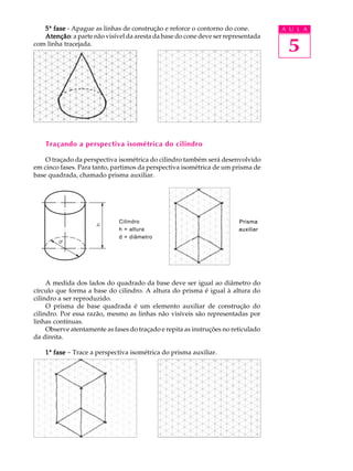 A U L A
5
Prisma
auxiliar
Prisma
auxiliar
55555ª fasefasefasefasefase - Apague as linhas de construção e reforce o contorno do cone.
AtençãoAtençãoAtençãoAtençãoAtenção: a parte não visível da aresta da base do cone deve ser representada
com linha tracejada.
Traçando a perspectiva isométrica do cilindro
O traçado da perspectiva isométrica do cilindro também será desenvolvido
em cinco fases. Para tanto, partimos da perspectiva isométrica de um prisma de
base quadrada, chamado prisma auxiliar.
Cilindro
h = altura
d = diâmetro
A medida dos lados do quadrado da base deve ser igual ao diâmetro do
círculo que forma a base do cilindro. A altura do prisma é igual à altura do
cilindro a ser reproduzido.
O prisma de base quadrada é um elemento auxiliar de construção do
cilindro. Por essa razão, mesmo as linhas não visíveis são representadas por
linhas contínuas.
Observe atentamente as fases do traçado e repita as instruções no reticulado
da direita.
11111ª fasefasefasefasefase - Trace a perspectiva isométrica do prisma auxiliar.
 