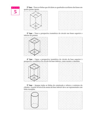 A U L A
5
22222ª fasefasefasefasefase - Trace as linhas que dividem os quadrados auxiliares das bases em
quatro partes iguais.
33333ª fasefasefasefasefase - Trace a perspectiva isométrica do círculo nas bases superior e
inferior do prisma.
44444ª fasefasefasefasefase - Ligue a perspectiva isométrica do círculo da base superior à
perspectiva isométrica do círculo da base inferior, como mostra o desenho.
55555ª fasefasefasefasefase - Apague todas as linhas de construção e reforce o contorno do
cilindro. A parte invisível da aresta da base inferior deve ser representada com
linha tracejada.
 