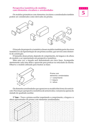 A U L A
5
Perspectiva isométrica de modelos
com elementos circulares e arredondados
Os modelos prismáticos com elementos circulares e arredondados também
podem ser considerados como derivados do prisma.
O traçado da perspectiva isométrica desses modelos também parte dos eixos
isométricos e da representação de um prisma auxiliar, que servirá como elemen-
to de construção.
O tamanho desse prisma depende do comprimento, da largura e da altura
do modelo a ser representado em perspectiva isométrica.
Mais uma vez, o traçado será demonstrado em cinco fases. Acompanhe
atentamente cada uma delas e aproveite para praticar no reticulado da direita.
Observe o modelo utilizado para ilustrar as fases:
Prisma com
elementos arredondados
c = comprimento
l = largura
h = altura
Os elementos arredondados que aparecem no modelo têm forma de semicír-
culo.Paratraçaraperspectivaisométricadesemicírculos,vocêprecisaapenasda
metade do quadrado auxiliar.
11111ª fasefasefasefasefase - Trace o prisma auxiliar respeitando o comprimento, a largura e a
altura aproximados do prisma com elementos arredondados.
 