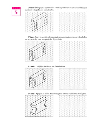 A U L A
5
22222ª fasefasefasefasefase -Marque, na face anterior e na face posterior, os semiquadrados que
auxiliam o traçado dos semicírculos.
33333ª fasefasefasefasefase -Trace os semicírculos que determinam os elementos arredondados,
na face anterior e na face posterior do modelo.
44444ª fasefasefasefasefase - Complete o traçado das faces laterais.
55555ª fasefasefasefasefase - Apague as linhas de construção e reforce o contorno do traçado.
 