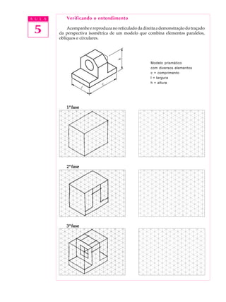 A U L A
5
Verificando o entendimento
Acompanhe e reproduza no reticulado da direita a demonstração do traçado
da perspectiva isométrica de um modelo que combina elementos paralelos,
oblíquos e circulares.
Modelo prismático
com diversos elementos
c = comprimento
l = largura
h = altura
11111ª fasefasefasefasefase
22222ª fasefasefasefasefase
33333ª fasefasefasefasefase
 