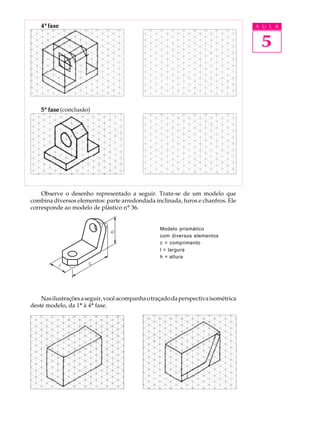 A U L A
5
44444ª fasefasefasefasefase
55555ª fasefasefasefasefase (conclusão)
Observe o desenho representado a seguir. Trata-se de um modelo que
combina diversos elementos: parte arredondada inclinada, furos e chanfros. Ele
corresponde ao modelo de plástico nº 36.
Modelo prismático
com diversos elementos
c = comprimento
l = largura
h = altura
Nasilustraçõesaseguir,vocêacompanhaotraçadodaperspectivaisométrica
deste modelo, da 1ª à 4ª fase.
 