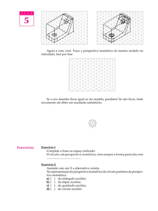 A U L A
5
Agora é com você. Trace a perspectiva isométrica do mesmo modelo no
reticulado, fase por fase.
Se o seu desenho ficou igual ao do modelo, parabéns! Se não ficou, tente
novamente até obter um resultado satisfatório.
Exercício 1Exercício 1Exercício 1Exercício 1Exercício 1
Complete a frase no espaço indicado:
O círculo, em perspectiva isométrica, tem sempre a forma parecida com
.............................................. .
Exercício 2Exercício 2Exercício 2Exercício 2Exercício 2
Assinale com um X a alternativa correta.
Na representação da perspectiva isométrica do círculo partimos da perspec-
tiva isométrica:
a)a)a)a)a) ( ) do retângulo auxiliar;
b)b)b)b)b) ( ) da elipse auxiliar;
c)c)c)c)c) ( ) do quadrado auxiliar;
d)d)d)d)d) ( ) do círculo auxiliar.
Exercícios
 