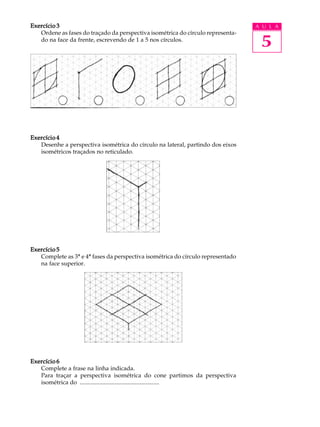 A U L A
5
Exercício 3Exercício 3Exercício 3Exercício 3Exercício 3
Ordene as fases do traçado da perspectiva isométrica do círculo representa-
do na face da frente, escrevendo de 1 a 5 nos círculos.
Exercício 4Exercício 4Exercício 4Exercício 4Exercício 4
Desenhe a perspectiva isométrica do círculo na lateral, partindo dos eixos
isométricos traçados no reticulado.
Exercício 5Exercício 5Exercício 5Exercício 5Exercício 5
Complete as 3ª e 4ª fases da perspectiva isométrica do círculo representado
na face superior.
Exercício 6Exercício 6Exercício 6Exercício 6Exercício 6
Complete a frase na linha indicada.
Para traçar a perspectiva isométrica do cone partimos da perspectiva
isométrica do .....................................................
 