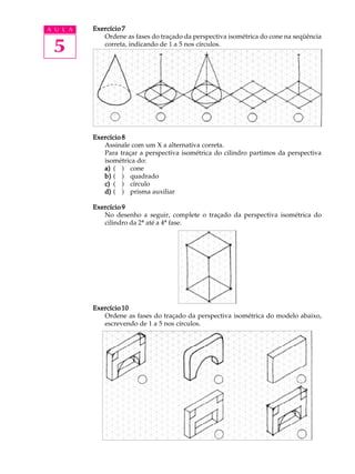 A U L A
5
Exercício 7Exercício 7Exercício 7Exercício 7Exercício 7
Ordene as fases do traçado da perspectiva isométrica do cone na seqüência
correta, indicando de 1 a 5 nos círculos.
Exercício 8Exercício 8Exercício 8Exercício 8Exercício 8
Assinale com um X a alternativa correta.
Para traçar a perspectiva isométrica do cilindro partimos da perspectiva
isométrica do:
a)a)a)a)a) ( ) cone
b)b)b)b)b) ( ) quadrado
c)c)c)c)c) ( ) círculo
d)d)d)d)d) ( ) prisma auxiliar
Exercício 9Exercício 9Exercício 9Exercício 9Exercício 9
No desenho a seguir, complete o traçado da perspectiva isométrica do
cilindro da 2ª até a 4ª fase.
Exercício 10Exercício 10Exercício 10Exercício 10Exercício 10
Ordene as fases do traçado da perspectiva isométrica do modelo abaixo,
escrevendo de 1 a 5 nos círculos.
 