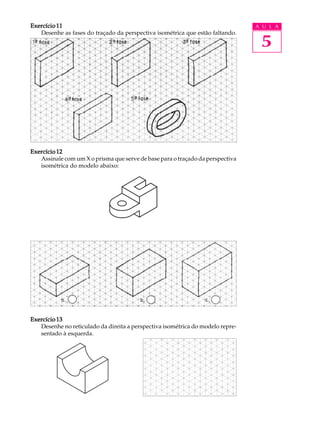 A U L A
5
Exercício 11Exercício 11Exercício 11Exercício 11Exercício 11
Desenhe as fases do traçado da perspectiva isométrica que estão faltando.
Exercício 12Exercício 12Exercício 12Exercício 12Exercício 12
Assinale com um X o prisma que serve de base para o traçado da perspectiva
isométrica do modelo abaixo:
Exercício 13Exercício 13Exercício 13Exercício 13Exercício 13
Desenhe no reticulado da direita a perspectiva isométrica do modelo repre-
sentado à esquerda.
 