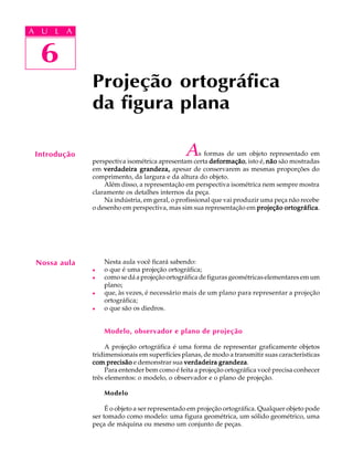 A U L A
6
Projeção ortográfica
da figura plana
6
A U L A
As formas de um objeto representado em
perspectiva isométrica apresentam certa deformaçãodeformaçãodeformaçãodeformaçãodeformação, isto é, nãonãonãonãonão são mostradas
em verdadeira grandeza,verdadeira grandeza,verdadeira grandeza,verdadeira grandeza,verdadeira grandeza, apesar de conservarem as mesmas proporções do
comprimento, da largura e da altura do objeto.
Além disso, a representação em perspectiva isométrica nem sempre mostra
claramente os detalhes internos da peça.
Na indústria, em geral, o profissional que vai produzir uma peça não recebe
o desenho em perspectiva, mas sim sua representação em projeção ortográficaprojeção ortográficaprojeção ortográficaprojeção ortográficaprojeção ortográfica.
Nesta aula você ficará sabendo:
l o que é uma projeção ortográfica;
l como se dá a projeção ortográfica de figuras geométricas elementares em um
plano;
l que, às vezes, é necessário mais de um plano para representar a projeção
ortográfica;
l o que são os diedros.
Modelo, observador e plano de projeção
A projeção ortográfica é uma forma de representar graficamente objetos
tridimensionais em superfícies planas, de modo a transmitir suas características
com precisãocom precisãocom precisãocom precisãocom precisão e demonstrar sua verdadeira grandezaverdadeira grandezaverdadeira grandezaverdadeira grandezaverdadeira grandeza.
Para entender bem como é feita a projeção ortográfica você precisa conhecer
três elementos: o modelo, o observador e o plano de projeção.
Modelo
É o objeto a ser representado em projeção ortográfica. Qualquer objeto pode
ser tomado como modelo: uma figura geométrica, um sólido geométrico, uma
peça de máquina ou mesmo um conjunto de peças.
Introdução
Nossa aula
 