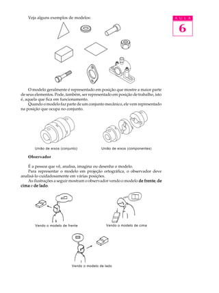 A U L A
6
União de eixos (conjunto) União de eixos (componentes)
Vendo o modelo de frente Vendo o modelo de cima
Veja alguns exemplos de modelos:
O modelo geralmente é representado em posição que mostre a maior parte
de seus elementos. Pode, também, ser representado em posição de trabalho, isto
é, aquela que fica em funcionamento.
Quando o modelo faz parte de um conjunto mecânico, ele vem representado
na posição que ocupa no conjunto.
Observador
É a pessoa que vê, analisa, imagina ou desenha o modelo.
Para representar o modelo em projeção ortográfica, o observador deve
analisá-lo cuidadosamente em várias posições.
As ilustrações a seguir mostram o observador vendo o modelo de frentede frentede frentede frentede frente, dedededede
cimacimacimacimacima e de ladode ladode ladode ladode lado.
Vendo o modelo de lado
 