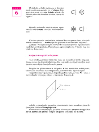 A U L A
6
O símbolo ao lado indica que o desenho
técnico está representado no 11111º diedrodiedrodiedrodiedrodiedro. Este
símbolo aparece no canto inferior direitocanto inferior direitocanto inferior direitocanto inferior direitocanto inferior direito da
folha de papel dos desenhos técnicos, dentro da
legenda.
Quando o desenho técnico estiver repre-
sentado no 33333º diedrodiedrodiedrodiedrodiedro, você verá este outro sím-
bolo:
Cuidado para não confundir os símbolos! Procure gravar bem, principal-
mente o símbolo do 11111º diedrodiedrodiedrodiedrodiedro, que é o que você usará com mais freqüência.
AtençãoAtençãoAtençãoAtençãoAtenção -As representações no 3º diedro requerem preparo específico para
sua leitura e interpretação. O estudo das representações no 3º diedro foge aos
objetivos deste curso.
Projeção ortográfica do ponto
Todo sólido geométrico nada mais é que um conjunto de pontos organiza-
dos no espaço de determinada forma. Por essa razão, o primeiro modelo a ser
tomado como objeto de estudo será o pontopontopontopontoponto.
Imagine um plano vertical e um ponto AAAAA não pertencente a esse plano,
observados na direção indicada pela seta, como mostra a figura a seguir.
Traçando uma perpendicular do ponto AAAAA até o plano, o ponto A1A1A1A1A1 - onde a
perpendicular encontra o plano - é a projeção do ponto AAAAA.
A linha perpendicular que vai do ponto tomado como modelo ao plano de
projeção é chamada linha projetantelinha projetantelinha projetantelinha projetantelinha projetante.
Generalizando esse exemplo, podemos afirmar que a projeção ortográficaa projeção ortográficaa projeção ortográficaa projeção ortográficaa projeção ortográfica
de um ponto num plano é sempre um ponto idêntico a ele mesmode um ponto num plano é sempre um ponto idêntico a ele mesmode um ponto num plano é sempre um ponto idêntico a ele mesmode um ponto num plano é sempre um ponto idêntico a ele mesmode um ponto num plano é sempre um ponto idêntico a ele mesmo.
 