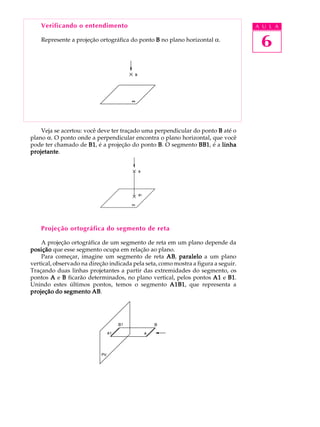 A U L A
6
Verificando o entendimento
Represente a projeção ortográfica do ponto BBBBB no plano horizontal a.
Veja se acertou: você deve ter traçado uma perpendicular do ponto BBBBB até o
plano a. O ponto onde a perpendicular encontra o plano horizontal, que você
pode ter chamado de B1B1B1B1B1, é a projeção do ponto BBBBB. O segmento BB1BB1BB1BB1BB1, é a linhalinhalinhalinhalinha
projetanteprojetanteprojetanteprojetanteprojetante.
Projeção ortográfica do segmento de reta
A projeção ortográfica de um segmento de reta em um plano depende da
posiçãoposiçãoposiçãoposiçãoposição que esse segmento ocupa em relação ao plano.
Para começar, imagine um segmento de reta ABABABABAB, paraleloparaleloparaleloparaleloparalelo a um plano
vertical, observado na direção indicada pela seta, como mostra a figura a seguir.
Traçando duas linhas projetantes a partir das extremidades do segmento, os
pontos AAAAA e BBBBB ficarão determinados, no plano vertical, pelos pontos A1A1A1A1A1 e B1B1B1B1B1.
Unindo estes últimos pontos, temos o segmento A1B1A1B1A1B1A1B1A1B1, que representa a
projeção do segmento ABprojeção do segmento ABprojeção do segmento ABprojeção do segmento ABprojeção do segmento AB.
 