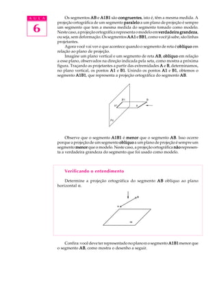 A U L A
6
Os segmentos ABABABABAB e A1B1A1B1A1B1A1B1A1B1 são congruentescongruentescongruentescongruentescongruentes, isto é, têm a mesma medida. A
projeção ortográfica de um segmento paraleloparaleloparaleloparaleloparalelo a um plano de projeção é sempre
um segmento que tem a mesma medida do segmento tomado como modelo.
Nestecaso,aprojeçãoortográficarepresentaomodeloemverdadeira grandezaverdadeira grandezaverdadeira grandezaverdadeira grandezaverdadeira grandeza,
ou seja, sem deformação. Os segmentos AA1AA1AA1AA1AA1 e BB1BB1BB1BB1BB1, como você já sabe, são linhas
projetantes.
Agora você vai ver o que acontece quando o segmento de reta é oblíquooblíquooblíquooblíquooblíquo em
relação ao plano de projeção.
Imagine um plano vertical e um segmento de reta ABABABABAB, oblíquooblíquooblíquooblíquooblíquo em relação
a esse plano, observados na direção indicada pela seta, como mostra a próxima
figura. Traçando as projetantes a partir das extremidades AAAAA e BBBBB, determinamos,
no plano vertical, os pontos A1A1A1A1A1 e B1B1B1B1B1. Unindo os pontos A1A1A1A1A1 e B1B1B1B1B1, obtemos o
segmento A1B1A1B1A1B1A1B1A1B1, que representa a projeção ortográfica do segmento ABABABABAB.
Observe que o segmento A1B1A1B1A1B1A1B1A1B1 é menormenormenormenormenor que o segmento ABABABABAB. Isso ocorre
porque a projeção de um segmento oblíquooblíquooblíquooblíquooblíquo a um plano de projeção é sempre um
segmento menormenormenormenormenor que o modelo. Neste caso, a projeção ortográfica nãonãonãonãonão represen-
ta a verdadeira grandeza do segmento que foi usado como modelo.
Verificando o entendimento
Determine a projeção ortográfica do segmento ABABABABAB oblíquo ao plano
horizontal a.
Confira: você deve ter representado no planoa o segmento A1B1A1B1A1B1A1B1A1B1 menor que
o segmento ABABABABAB, como mostra o desenho a seguir.
 