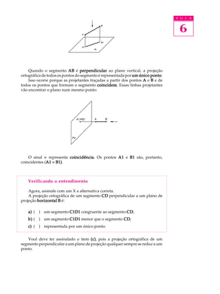 A U L A
6
Quando o segmento ABABABABAB é perpendicularperpendicularperpendicularperpendicularperpendicular ao plano vertical, a projeção
ortográfica de todos os pontos do segmento é representada porum único pontoum único pontoum único pontoum único pontoum único ponto.
Isso ocorre porque as projetantes traçadas a partir dos pontos AAAAA e BBBBB e de
todos os pontos que formam o segmento coincidemcoincidemcoincidemcoincidemcoincidem. Essas linhas projetantes
vão encontrar o plano num mesmo ponto:
O sinal º representa coincidênciacoincidênciacoincidênciacoincidênciacoincidência. Os pontos A1A1A1A1A1 e B1B1B1B1B1 são, portanto,
coincidentes (A1A1A1A1A1 º B1)B1)B1)B1)B1).
Verificando o entendimento
Agora, assinale com um X a alternativa correta.
A projeção ortográfica de um segmento CDCDCDCDCD perpendicular a um plano de
projeção horizontalhorizontalhorizontalhorizontalhorizontal BBBBB é:
a)a)a)a)a) ( ) um segmento C1D1C1D1C1D1C1D1C1D1 congruente ao segmento CDCDCDCDCD;
b)b)b)b)b) ( ) um segmento C1D1C1D1C1D1C1D1C1D1 menor que o segmento CDCDCDCDCD;
c)c)c)c)c) ( ) representada por um único ponto.
Você deve ter assinalado o item (c)(c)(c)(c)(c), pois a projeção ortográfica de um
segmento perpendicular a um plano de projeção qualquer sempre se reduz a um
ponto.
 