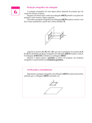 A U L A
6
Projeção ortográfica do retângulo
A projeção ortográfica de uma figura plana depende da posição que ela
ocupa em relação ao plano.
Imagine um observador vendo um retângulo ABCDABCDABCDABCDABCD paralelo a um plano de
projeção, como mostra a figura seguinte.
Para obter a projeção ortográfica do retângulo ABCDABCDABCDABCDABCD no plano vertical, você
deve traçar projetantes a partir dos vértices AAAAA, BBBBB, CCCCC, DDDDD.
Ligando os pontos A1A1A1A1A1, B1B1B1B1B1, C1C1C1C1C1 e D1D1D1D1D1, que são as projeções dos pontos AAAAA, BBBBB,
CCCCC e DDDDD, fica definida a projeção ortográfica do retângulo ABCDABCDABCDABCDABCD no plano vertical.
O retângulo A1B1C1D1A1B1C1D1A1B1C1D1A1B1C1D1A1B1C1D1 é idêntico ao retângulo ABCDABCDABCDABCDABCD.
Quando a figura plana é paralelaparalelaparalelaparalelaparalela ao plano de projeção sua projeção
ortográfica é representada em verdadeira grandezaverdadeira grandezaverdadeira grandezaverdadeira grandezaverdadeira grandeza.
Verificando o entendimento
Represente a projeção ortográfica do retângulo ABCDABCDABCDABCDABCD no plano horizontal,
sabendo que o retângulo ABCDABCDABCDABCDABCD é paralelo a a.
 