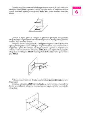 A U L A
6
Primeiro, você deve ter traçado linhas projetantes a partir de cada vértice do
retângulo até encontrar o plano a; depois, deve ter unido as projeções de cada
vértice, para obter a projeção ortográfica A1B1C1D1A1B1C1D1A1B1C1D1A1B1C1D1A1B1C1D1, como mostra a ilustração
abaixo.
Quando a figura plana é oblíqua ao plano de projeção, sua projeção
ortográfica não énão énão énão énão é representada em verdadeira grandeza. Acompanhe o próximo
exemplo para entender melhor.
Imagine o mesmo retângulo ABCDABCDABCDABCDABCD oblíquooblíquooblíquooblíquooblíquo a um plano vertical. Para obter
a projeção ortográfica desse retângulo no plano vertical, você deve traçar as
projetantes a partir dos vértices, até atingir o plano. Ligando as projeções dos
vértices, você terá um novo retângulo A1B1C1D1A1B1C1D1A1B1C1D1A1B1C1D1A1B1C1D1, que representa a projeção
ortográfica do retângulo ABCDABCDABCDABCDABCD. O retângulo A1B1C1D1A1B1C1D1A1B1C1D1A1B1C1D1A1B1C1D1 é menor que o retân-
gulo ABCDABCDABCDABCDABCD.
Pode acontecer, também, de a figura plana ficar perpendicularperpendicularperpendicularperpendicularperpendicular ao plano
de projeção.
Imagine o retângulo ABCDABCDABCDABCDABCD perpendicularperpendicularperpendicularperpendicularperpendicular ao plano vertical, observado na
direção apontada pela seta, como mostra a figura a seguir, e analise sua projeção
ortográfica.
B1 º C1
A1 º D1
 